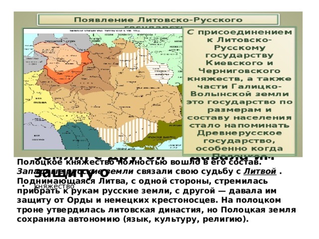 Полоцкое княжество полностью вошло в его состав.  Западные русские земли  связали свою судьбу с  Литвой  .  Поднимающаяся Литва, с одной стороны, стремилась прибрать к рукам русские земли, с другой — давала им защиту о княжество Полоцкое княжество полностью вошло в его состав.  Западные русские земли  связали свою судьбу с  Литвой  .  Поднимающаяся Литва, с одной стороны, стремилась прибрать к рукам русские земли, с другой — давала им защиту от Орды и немецких крестоносцев. На полоцком троне утвердилась литовская династия, но Полоцкая земля сохранила автономию (язык, культуру, религию).  