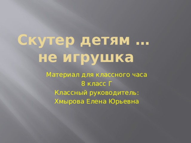 Скутер детям …  не игрушка Материал для классного часа 8 класс Г Классный руководитель: Хмырова Елена Юрьевна 