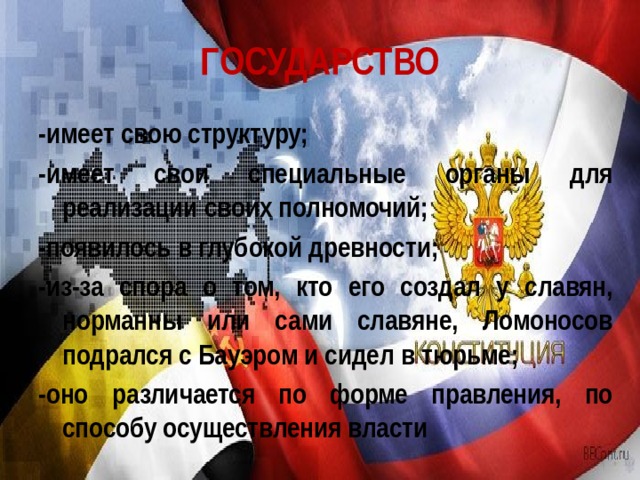ГОСУДАРСТВО -имеет свою структуру; -имеет свои специальные органы для реализации своих полномочий; -появилось в глубокой древности; -из-за спора о том, кто его создал у славян, норманны или сами славяне, Ломоносов подрался с Бауэром и сидел в тюрьме; -оно различается по форме правления, по способу осуществления власти 