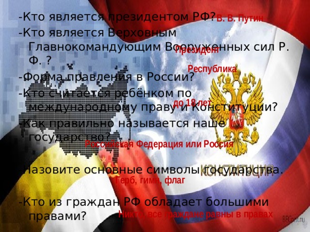 -Кто является президентом РФ? -Кто является Верховным Главнокомандующим Вооруженных сил Р. Ф. ? -Форма правления в России? -Кто считается ребёнком по международному праву и Конституции? -Как правильно называется наше государство? -Назовите основные символы государства. -Кто из граждан РФ обладает большими правами? В. В. Путин Президент Республика до 18 лет Российская Федерация или Россия Герб, гимн, флаг Никто, все граждане равны в правах 