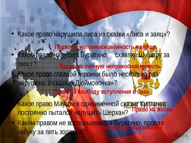 Какое право нарушила лиса из сказки «Лиса и заяц»?  Какое право нарушил Буратино,    схватив Шушару за хвост?. Какое право главной героини было несколько раз нарушено в сказке «Дюймовочка»?  Какое право Маугли в одноимённой сказке Киплинга постоянно пытался нарушить Шерхан? Каким правом не воспользовался Буратино, продав азбуку за пять золотых?   Право на неприкосновенность жилища Право на личную неприкосновенность Право на свободу вступления в брак Право на жизнь Правом на образование 