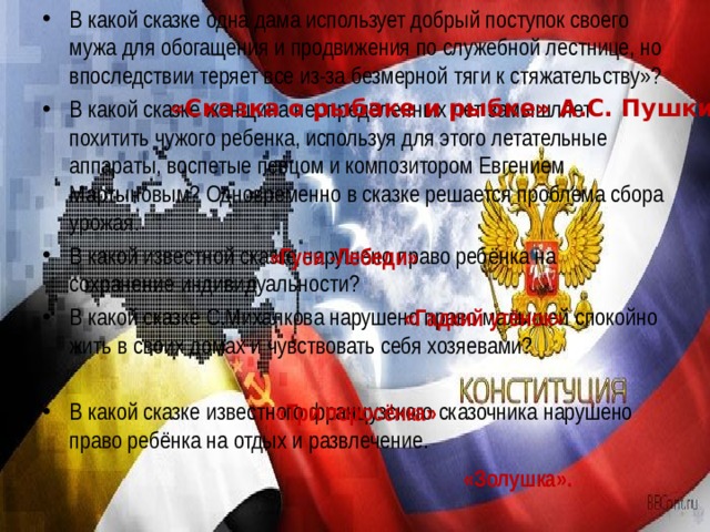 В какой сказке одна дама использует добрый поступок своего мужа для обогащения и продвижения по служебной лестнице, но впоследствии теряет все из-за безмерной тяги к стяжательству»? В какой сказке женщина неопределенных лет замышляет похитить чужого ребенка, используя для этого летательные аппараты, воспетые певцом и композитором Евгением Мартыновым? Одновременно в сказке решается проблема сбора урожая. В какой известной сказке нарушено право ребёнка на сохранение индивидуальности? В какой сказке С.Михалкова нарушено право малышей спокойно жить в своих домах и чувствовать себя хозяевами?  В какой сказке известного французского сказочника нарушено право ребёнка на отдых и развлечение. «Сказка о рыбаке и рыбке» А.С. Пушкин «Гуси -Лебеди» «Гадкий утёнок» «Три поросёнка» «Золушка». 