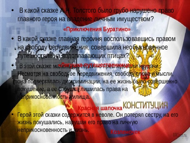 В какой сказке А.Н. Толстого было грубо нарушено право главного героя на владение личным имуществом?  В какой сказке главная героиня воспользовавшись правом на свободу передвижения, совершила необыкновенное путешествие на водоплавающих птицах?  В этой сказке маленькую героиню преследовали неудачи. Несмотря на свободное передвижения, свободу слова и мысли, она подвергалась дискриминации, на ее жизнь было совершенно покушение, а ее бабушка лишилась права на неприкосновенность жилища. Герой этой сказки содержится в неволе. Он потерял сестру, на его жизнь покушались, нарушая его право на личную неприкосновенность и жизнь.   «Приключения Буратино» «Лягушка-путешественница» Красная шапочка Козленочек 