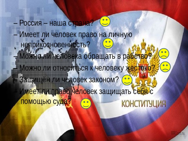 – Россия – наша страна? – Имеет ли человек право на личную неприкосновенность? – Можно ли человека обращать в рабство? – Можно ли относиться к человеку жестоко? – Защищён ли человек законом? – Имеет ли право человек защищать себя с помощью суда? 