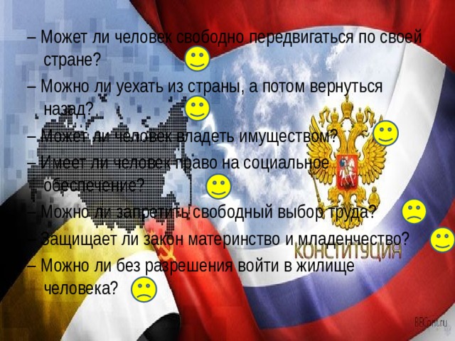 – Может ли человек свободно передвигаться по своей стране? – Можно ли уехать из страны, а потом вернуться назад? – Может ли человек владеть имуществом? – Имеет ли человек право на социальное обеспечение? – Можно ли запретить свободный выбор труда? – Защищает ли закон материнство и младенчество? – Можно ли без разрешения войти в жилище человека? 