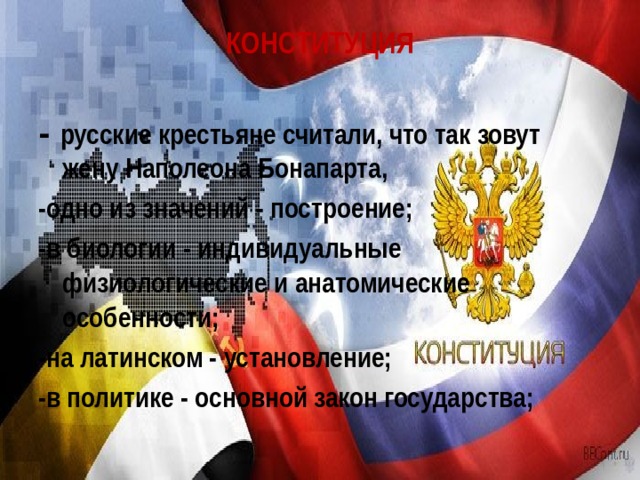 КОНСТИТУЦИЯ   - русские крестьяне считали, что так зовут жену Наполеона Бонапарта, -одно из значений - построение; -в биологии - индивидуальные физиологические и анатомические особенности; -на латинском - установление; -в политике - основной закон государства; 