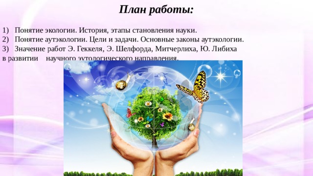 План работы: 1) Понятие экологии. История, этапы становления науки. 2) Понятие аутэкологии. Цели и задачи. Основные законы аутэкологии. 3) Значение работ Э. Геккеля,  Э. Шелфорда, Митчерлиха, Ю. Либиха в развитии научного эутологического направления. 