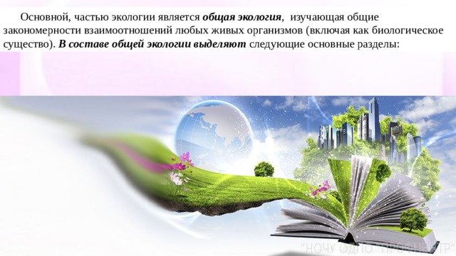 Основной, частью экологии является  общая экология , изучающая общие закономерности взаимоотношений любых живых организмов (включая как биологическое существо).  В составе общей экологии выделяют  следующие основные разделы: 