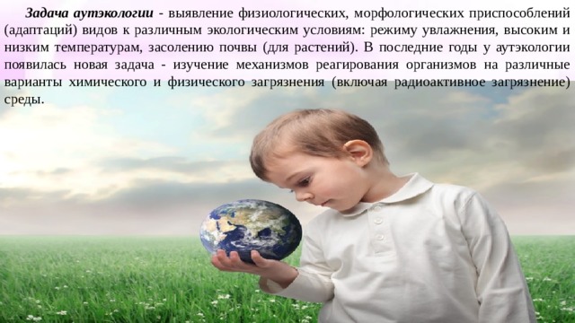 Задача аутэкологии - выявление физиологических, морфологических приспособлений (адаптаций) видов к различным экологическим условиям: режиму увлажнения, высоким и низким температурам, засолению почвы (для растений). В последние годы у аутэкологии появилась новая задача - изучение механизмов реагирования организмов на различные варианты химического и физического загрязнения (включая радиоактивное загрязнение) среды. 