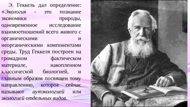Э. Геккель дал определение: « Экология - это познание экономики природы, одновременное исследование взаимоотношений всего живого с органическими и неорганическими компонентами среды. Труд Геккеля построен на громадном фактическом материале, накопленном классической биологией, и главным образом посвящен тому направлению, которое сейчас называют аутэкологией или экологией отдельных видов . 