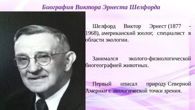 Биография Виктора Эрнеста Шелфорда Шелфорд Виктор Эрнест (1877 - 1968), американский зоолог, специалист в области экологии. Занимался эколого-физиологической биогеографией животных. Первый описал природу Северной Америки с экологической точки зрения. 