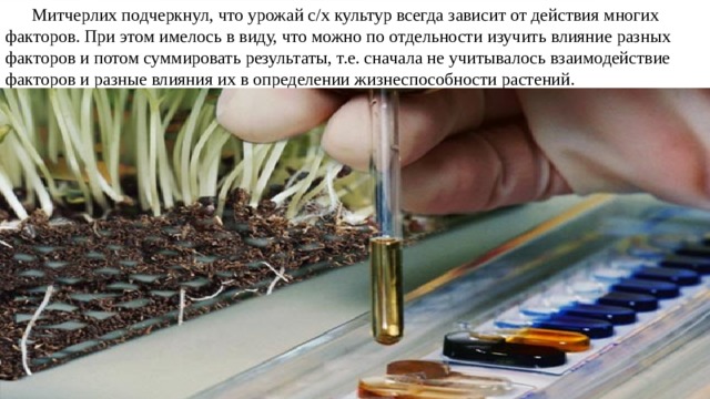 Митчерлих подчеркнул, что урожай с/х культур всегда зависит от действия многих факторов. При этом имелось в виду, что можно по отдельности изучить влияние разных факторов и потом суммировать результаты, т.е. сначала не учитывалось взаимодействие факторов и разные влияния их в определении жизнеспособности растений. 