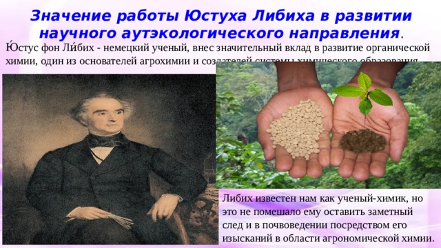 Значение работы Юстуха Либиха в развитии научного аутэкологического направления . Ю́стус фон Ли́бих - немецкий ученый, внес значительный вклад в развитие органической химии, один из основателей агрохимии и создателей системы химического образования. Либих известен нам как ученый-химик, но это не помешало ему оставить заметный след и в почвоведении посредством его изысканий в области агрономической химии. 