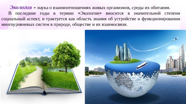  Экология   – наука о взаимоотношениях живых организмов, среды их обитания. В последние годы в термин « Экология » вносится в значительной степени социальный аспект, и трактуется как область знания об устройстве и функционировании многоуровневых систем в природе, обществе и их взаимосвязи. 