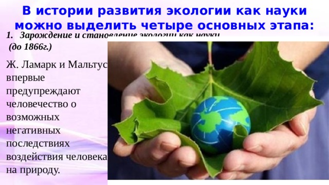 В истории развития экологии как науки можно выделить четыре основных этапа: Зарождение и становление экологии как науки  (до 1866г.) Ж. Ламарк и Мальтус впервые предупреждают человечество о возможных негативных последствиях воздействия человека на природу. 