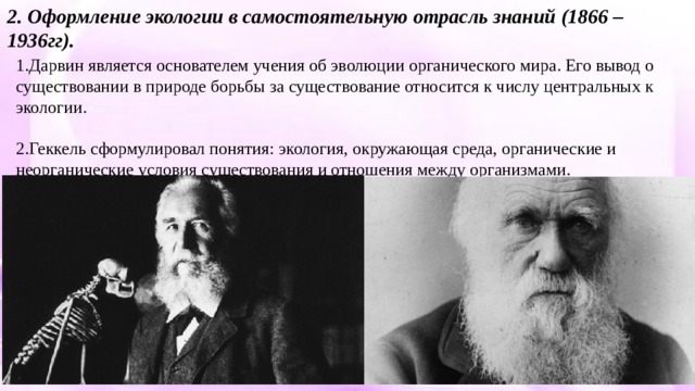 2. Оформление экологии в самостоятельную отрасль знаний (1866 – 1936гг). 1.Дарвин является основателем учения об эволюции органического мира. Его вывод о существовании в природе борьбы за существование относится к числу центральных к экологии. 2.Геккель сформулировал понятия: экология, окружающая среда, органические и неорганические условия существования и отношения между организмами. 
