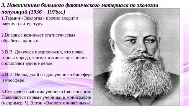 3. Накоплением большого фактического материала по экологии популяций (1936 – 1976гг.) 1.Термин «Экология» прочно входит в научную литературу. 2.Впервые возникает статистическая обработка данных. 3.В.В. Докучаев предположил, что почва, горная порода, климат и живые организмы составляют единое целое. 4.В.И. Вернадский создал учение о биосфере и ноосфере. 5.Сукачев разработал учение о биогеоценозе. Появляются первые учебники и монографии (например, Ч. Элтон «Экология животных»). 