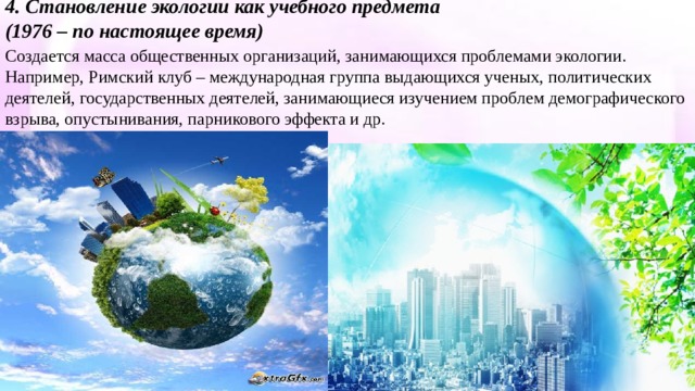 4. Становление экологии как учебного предмета (1976 – по настоящее время) Создается масса общественных организаций, занимающихся проблемами экологии. Например, Римский клуб – международная группа выдающихся ученых, политических деятелей, государственных деятелей, занимающиеся изучением проблем демографического взрыва, опустынивания, парникового эффекта и др. 