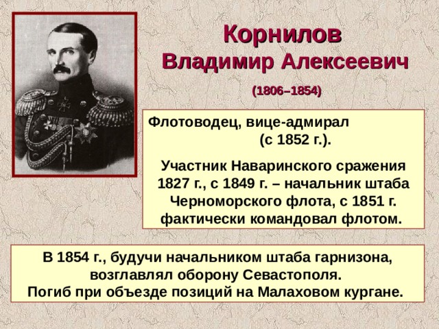 Корнилов Владимир Алексеевич  (1806–1854)  Флотоводец, вице-адмирал (с 1852 г.). Участник Наваринского сражения 1827 г., с 1849 г. – начальник штаба Черноморского флота, с 1851 г. фактически командовал флотом. В 1854 г., будучи начальником штаба гарнизона, возглавлял оборону Севастополя. Погиб при объезде позиций на Малаховом кургане. 