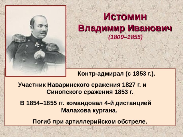 Истомин Владимир Иванович  (1809–1855)   Контр-адмирал (с 1853 г.). Участник Наваринского сражения 1827 г. и Синопского сражения 1853 г.  В 1854–1855 гг. командовал 4-й дистанцией Малахова кургана. Погиб при артиллерийском обстреле. 