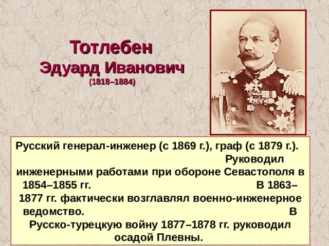 Тотлебен Эдуард Иванович  (1818–1884) Русский генерал-инженер (с 1869 г.), граф (с 1879 г.). Руководил инженерными работами при обороне Севастополя в 1854–1855 гг. В 1863–1877 гг. фактически возглавлял военно-инженерное ведомство. В Русско-турецкую войну 1877–1878 гг. руководил осадой Плевны. 