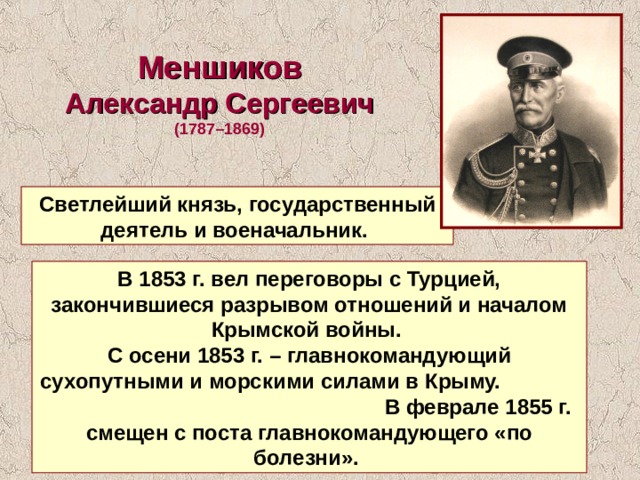 Меншиков  Александр Сергеевич  (1787–1869)  Светлейший князь, государственный деятель и военачальник. В 1853 г. вел переговоры с Турцией, закончившиеся разрывом отношений и началом Крымской войны. С осени 1853 г. – главнокомандующий сухопутными и морскими силами в Крыму. В феврале 1855 г. смещен с поста главнокомандующего «по болезни». 