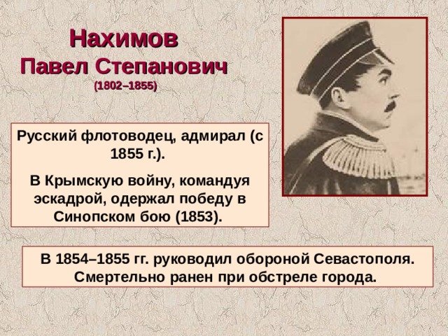Нахимов Павел Степанович (1802–1855) Русский флотоводец, адмирал (с 1855 г.). В Крымскую войну, командуя эскадрой, одержал победу в Синопском бою (1853). В 1854–1855 гг. руководил обороной Севастополя. Смертельно ранен при обстреле города. 