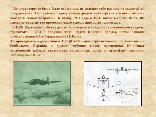  Конструкторское бюро было огромным, не знавшее себе равных по масштабам, предприятием. Оно ставило задачу концентрации инженерских усилий в области опытного самолетостроения. К концу 1931 года в ЦКБ насчитывалось более 500 конструкторов, по тем временам число совершенно астрономическое.  В ЦКБ Ильюшина работал долго. За участием в создании герметической гондолы стратостата СССР получил здесь орден Красной Звезды, затем занялся проектированием бомбардировщика ЦКБ-26. Все пригодилось в дальнейшем. Из ЦКБ-26 вырос через несколько лет знаменитый бомбежками Берлина и других глубоких тылов противника Ил-4.Опыт герметичной кабины стратостата вспомнился, когда в атмосферу проникли пассажирские Илы. 