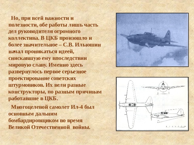  Но, при всей важности и полезности, обе работы лишь часть дел руководителя огромного коллектива. В ЦКБ произошло и более значительное – С.В. Ильюшин начал проникаться идеей, снискавшую ему впоследствии мировую славу. Именно здесь развернулось первое серьезное проектирование советских штурмовиков. Их вели разные конструкторы, по разным причинам работавшие в ЦКБ.  Многоцелевой самолет Ил-4 был основным дальним бомбардировщиком во время Великой Отечественной войны.  