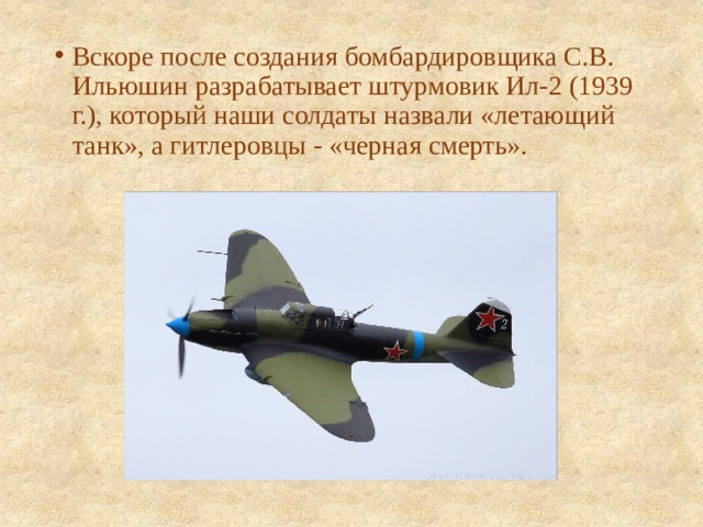 Вскоре после создания бомбардировщика С.В. Ильюшин разрабатывает штурмовик Ил-2 (1939 г.), который наши солдаты назвали «летающий танк», а гитлеровцы - «черная смерть». 
