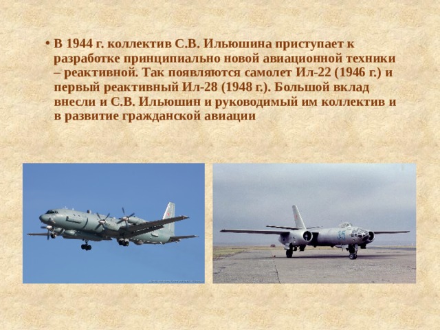 В 1944 г. коллектив С.В. Ильюшина приступает к разработке принципиально новой авиационной техники – реактивной. Так появляются самолет Ил-22 (1946 г.) и первый реактивный Ил-28 (1948 г.). Большой вклад внесли и С.В. Ильюшин и руководимый им коллектив и в развитие гражданской авиации 