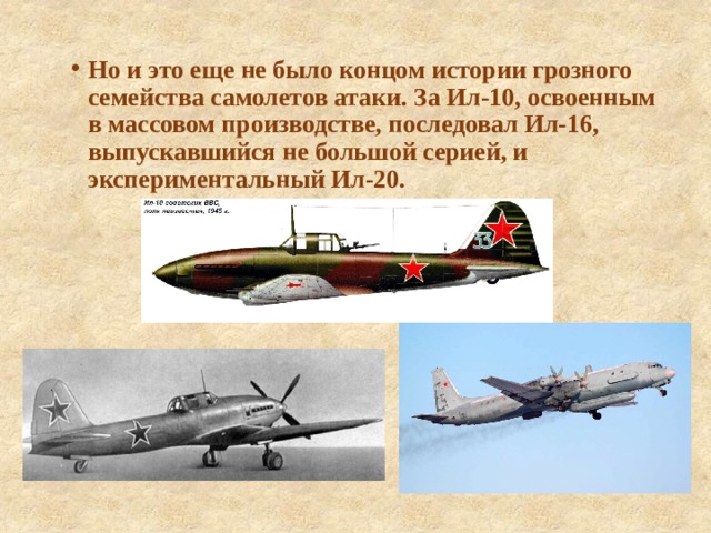 Но и это еще не было концом истории грозного семейства самолетов атаки. За Ил-10, освоенным в массовом производстве, последовал Ил-16, выпускавшийся не большой серией, и экспериментальный Ил-20. 