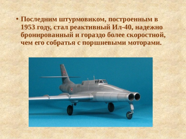 Последним штурмовиком, построенным в 1953 году, стал реактивный Ил-40, надежно бронированный и гораздо более скоростной, чем его собратья с поршневыми моторами. 