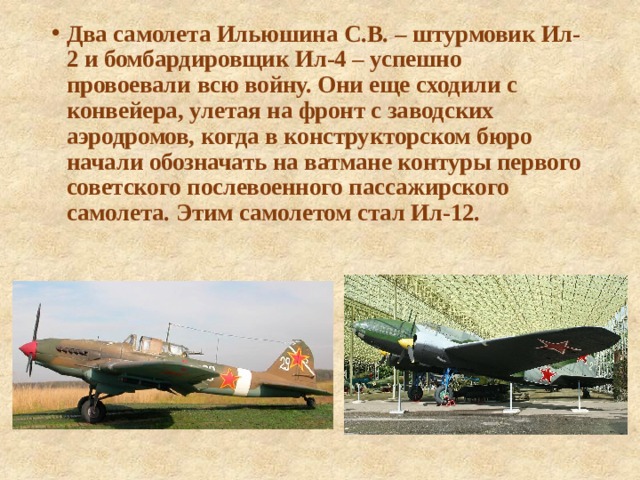 Два самолета Ильюшина С.В. – штурмовик Ил-2 и бомбардировщик Ил-4 – успешно провоевали всю войну. Они еще сходили с конвейера, улетая на фронт с заводских аэродромов, когда в конструкторском бюро начали обозначать на ватмане контуры первого советского послевоенного пассажирского самолета. Этим самолетом стал Ил-12. 