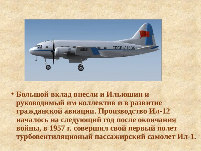 Большой вклад внесли и Ильюшин и руководимый им коллектив и в развитие гражданской авиации. Производство Ил-12 началось на следующий год после окончания войны, в 1957 г. совершил свой первый полет турбовентиляционый пассажирский самолет Ил-1. 