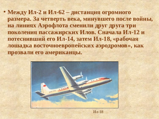 Между Ил-2 и Ил-62 – дистанция огромного размера. За четверть века, минувшего после войны, на линиях Аэрофлота сменили друг друга три поколения пассажирских Илов. Сначала Ил-12 и потеснивший его Ил-14, затем Ил-18, «рабочая лошадка восточноевропейских аэродромов», как прозвали его американцы. Ил-18 
