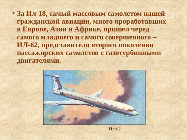 За Ил-18, самый массовым самолетом нашей гражданской авиации, много проработавших в Европе, Азии и Африке, пришел черед самого младшего и самого совершенного – ИЛ-62, представителя второго поколения пассажирских самолетов с газотурбинными двигателями. Ил-62 