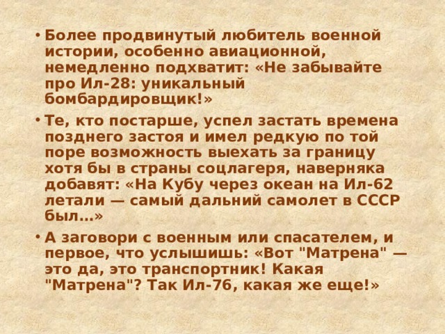 Более продвинутый любитель военной истории, особенно авиационной, немедленно подхватит: «Не забывайте про Ил-28: уникальный бомбардировщик!» Те, кто постарше, успел застать времена позднего застоя и имел редкую по той поре возможность выехать за границу хотя бы в страны соцлагеря, наверняка добавят: «На Кубу через океан на Ил-62 летали — самый дальний самолет в СССР был…» А заговори с военным или спасателем, и первое, что услышишь: «Вот 