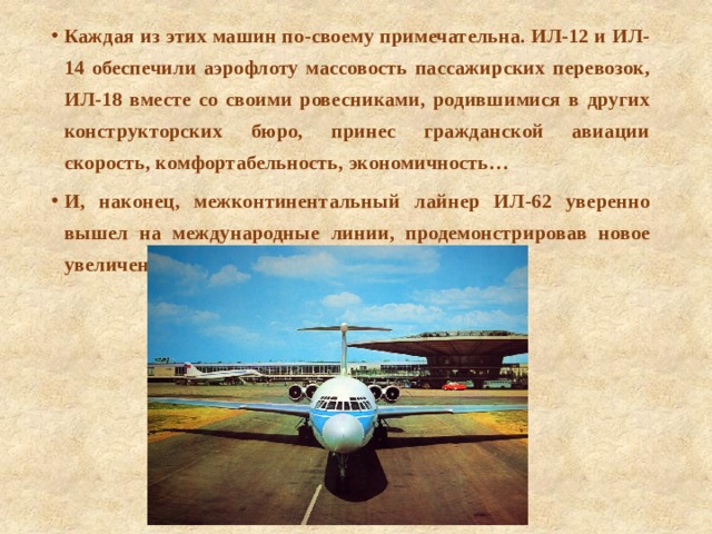 Каждая из этих машин по-своему примечательна. ИЛ-12 и ИЛ-14 обеспечили аэрофлоту массовость пассажирских перевозок, ИЛ-18 вместе со своими ровесниками, родившимися в других конструкторских бюро, принес гражданской авиации скорость, комфортабельность, экономичность… И, наконец, межконтинентальный лайнер ИЛ-62 уверенно вышел на международные линии, продемонстрировав новое увеличение скорости и грузоподъемности.  