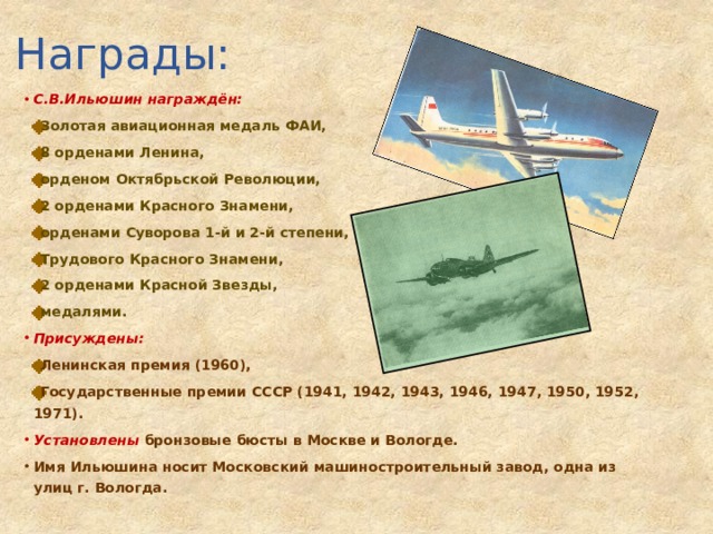Награды: С.В.Ильюшин награждён:  Золотая авиационная медаль ФАИ,  8 орденами Ленина,  орденом Октябрьской Революции,  2 орденами Красного Знамени,  орденами Суворова 1-й и 2-й степени,  Трудового Красного Знамени,  2 орденами Красной Звезды,  медалями. Присуждены:  Ленинская премия (1960),  Государственные премии СССР (1941, 1942, 1943, 1946, 1947, 1950, 1952, 1971). Установлены бронзовые бюсты в Москве и Вологде. Имя Ильюшина носит Московский машиностроительный завод, одна из улиц г. Вологда. 