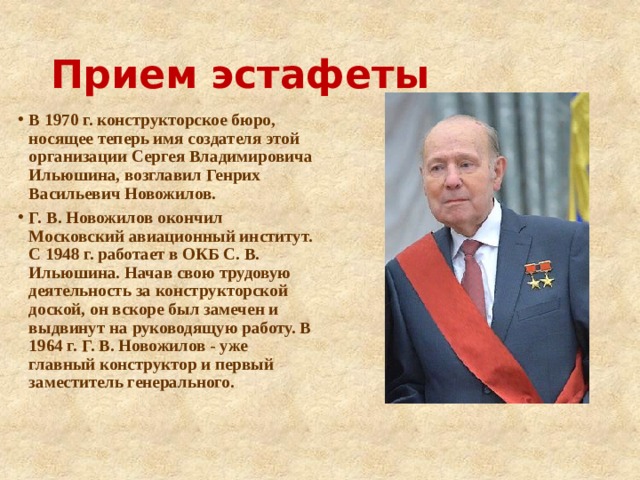 Прием эстафеты В 1970 г. конструкторское бюро, носящее теперь имя создателя этой организации Сергея Владимировича Ильюшина, возглавил Генрих Васильевич Новожилов. Г. В. Новожилов окончил Московский авиационный институт. С 1948 г. работает в ОКБ С. В. Ильюшина. Начав свою трудовую деятельность за конструкторской доской, он вскоре был замечен и выдвинут на руководящую работу. В 1964 г. Г. В. Новожилов - уже главный конструктор и первый заместитель генерального.  