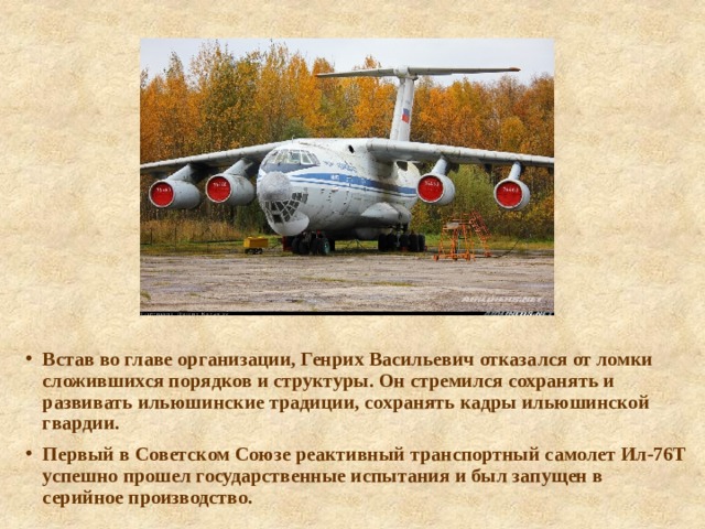 Встав во главе организации, Генрих Васильевич отказался от ломки сложившихся порядков и структуры. Он стремился сохранять и развивать ильюшинские традиции, сохранять кадры ильюшинской гвардии. Первый в Советском Союзе реактивный транспортный самолет Ил-76Т успешно прошел государственные испытания и был запущен в серийное производство. 