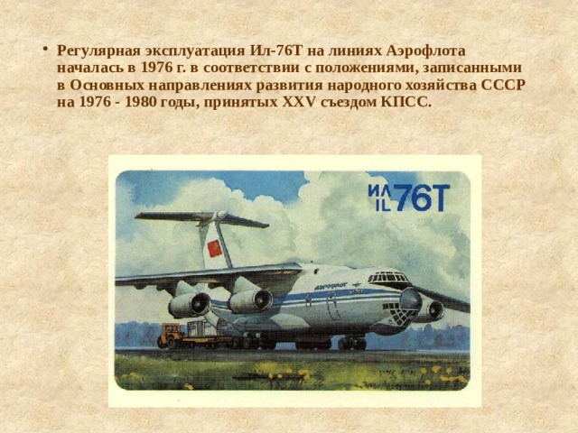 Регулярная эксплуатация Ил-76Т на линиях Аэрофлота началась в 1976 г. в соответствии с положениями, записанными в Основных направлениях развития народного хозяйства СССР на 1976 - 1980 годы, принятых XXV съездом КПСС. 