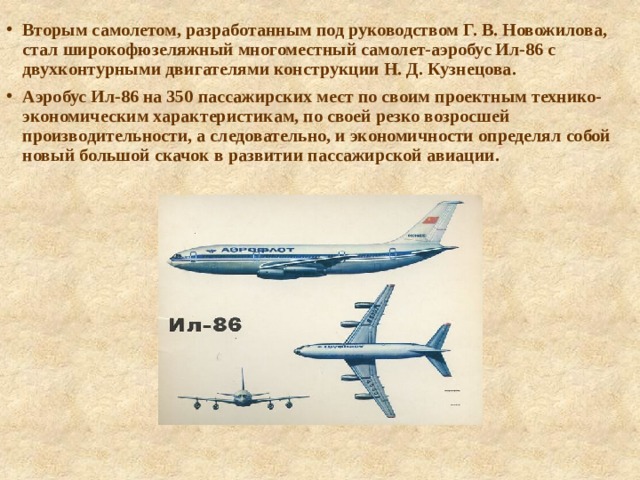 Вторым самолетом, разработанным под руководством Г. В. Новожилова, стал широкофюзеляжный многоместный самолет-аэробус Ил-86 с двухконтурными двигателями конструкции Н. Д. Кузнецова. Аэробус Ил-86 на 350 пассажирских мест по своим проектным технико-экономическим характеристикам, по своей резко возросшей производительности, а следовательно, и экономичности определял собой новый большой скачок в развитии пассажирской авиации. 
