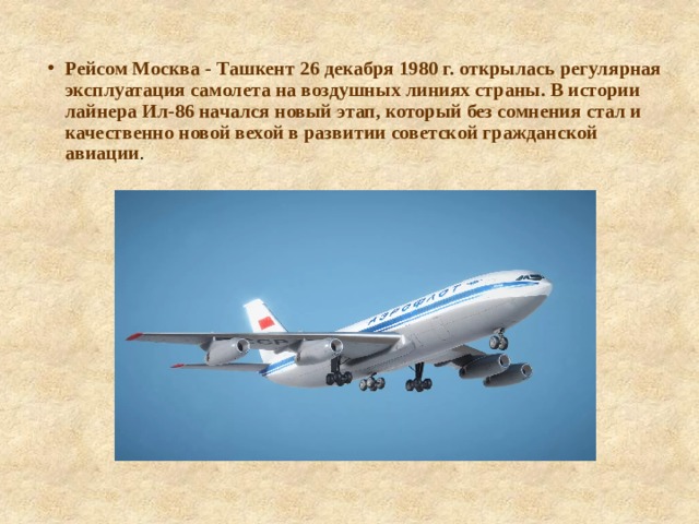 Рейсом Москва - Ташкент 26 декабря 1980 г. открылась регулярная эксплуатация самолета на воздушных линиях страны. В истории лайнера Ил-86 начался новый этап, который без сомнения стал и качественно новой вехой в развитии советской гражданской авиации . 