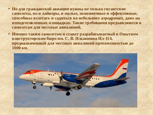 Но для гражданской авиации нужны не только гигантские самолеты, но и лайнеры, и малые, экономичные и эффективные, способные взлетать и садиться на небольших аэродромах, даже на неподготовленных площадках. Такие требования предъявляются к самолетам для местных авиалиний. Именно таким самолетом и станет разрабатываемый в Опытном конструкторском бюро им. С. В. Ильюшина Ил-114, предназначенный для местных авиалиний протяженностью до 1000 км. 