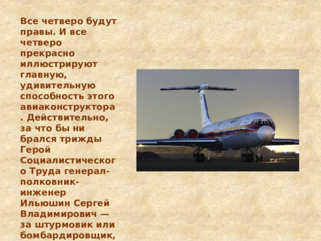 Все четверо будут правы. И все четверо прекрасно иллюстрируют главную, удивительную способность этого авиаконструктора. Действительно, за что бы ни брался трижды Герой Социалистического Труда генерал-полковник-инженер Ильюшин Сергей Владимирович — за штурмовик или бомбардировщик, пассажирский лайнер или транспортный самолет, — у него каждый раз получалась уникальная машина.    