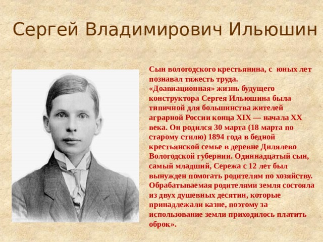 Сергей Владимирович Ильюшин   Сын вологодского крестьянина, с юных лет познавал тяжесть труда. «Доавиационная» жизнь будущего конструктора Сергея Ильюшина была типичной для большинства жителей аграрной России конца XIX — начала XX века. Он родился 30 марта (18 марта по старому стилю) 1894 года в бедной крестьянской семье в деревне Дилялево Вологодской губернии. Одиннадцатый сын, самый младший, Сережа с 12 лет был вынужден помогать родителям по хозяйству. Обрабатываемая родителями земля состояла из двух душевных десятин, которые принадлежали казне, поэтому за использование земли приходилось платить оброк».    
