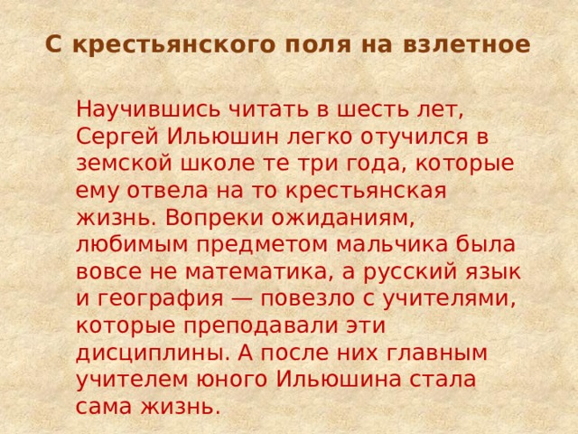 С крестьянского поля на взлетное   Научившись читать в шесть лет, Сергей Ильюшин легко отучился в земской школе те три года, которые ему отвела на то крестьянская жизнь. Вопреки ожиданиям, любимым предметом мальчика была вовсе не математика, а русский язык и география — повезло с учителями, которые преподавали эти дисциплины. А после них главным учителем юного Ильюшина стала сама жизнь.   