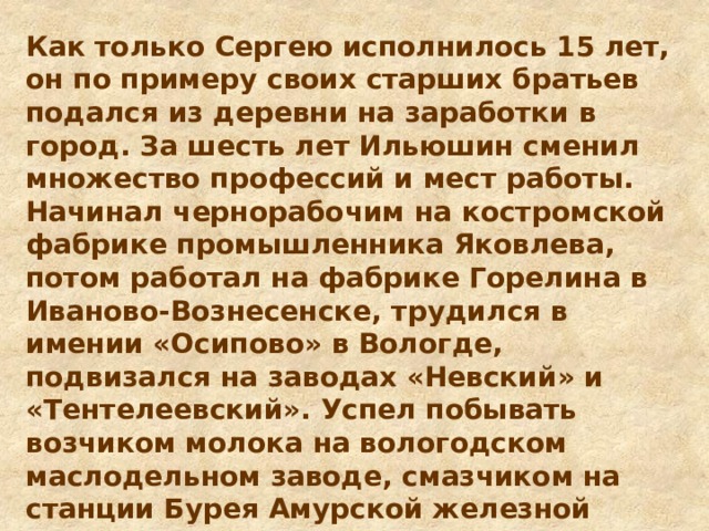 Как только Сергею исполнилось 15 лет, он по примеру своих старших братьев подался из деревни на заработки в город. За шесть лет Ильюшин сменил множество профессий и мест работы. Начинал чернорабочим на костромской фабрике промышленника Яковлева, потом работал на фабрике Горелина в Иваново-Вознесенске, трудился в имении «Осипово» в Вологде, подвизался на заводах «Невский» и «Тентелеевский». Успел побывать возчиком молока на вологодском маслодельном заводе, смазчиком на станции Бурея Амурской железной дороги и даже помощником машиниста экскаватора на строительстве Русско-Балтийского судоремонтного завода в Ревеле. 